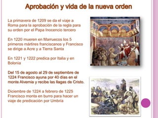 Aprobación y vida de la nueva ordenLa primavera de 1209 se da el viaje a Roma para la aprobación de la regla para su orden por el Papa Inocencio terceroEn 1220 mueren en Marruecos los 5 primeros mártires franciscanos y Francisco se dirige a Acre y a Tierra SantaEn 1221 y 1222 predica por Italia y en BoloniaDel 15 de agosto al 29 de septiembre de 1224 Francisco ayuna por 40 días en el monte Alvernia y recibe las llagas de Cristo.Diciembre de 1224 a febrero de 1225 Francisco monta en burro para hacer un viaje de predicación por Umbría