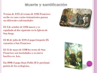 Muerte y santificaciónVerana de 1225 al verano de 1226 Francisco recibe en vano varios tratamientos parara sus diferentes enfermedadesEl 3 de octubre de 1226 muere y es sepultado al día siguiente en la Iglesia de San Jorge. El 16 de julio de 1228 el papa Gregorio IX canoniza a San FranciscoEl 25 de mayo de 1230 los restos de San Francisco son trasladados a su nueva basílica en Asís.En 1980 el papa Juan Pablo II le proclamó patrón de los ecologistas.
