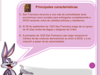 Principales características San Francisco renuncia a una vida de comodidades tanto económicas como sociales para entregarse completamente a DIOS haciendo votos de castidad pobreza y obediencia.El 29 de septiembre de 1224 San Francisco luego de un ayuno de 40 días recibe las llagas o estigmas de CristoA principios de 1225 San Francisco casi ciego compone el Cántico de las criaturas demostrando su amor a DIOS  y a su creación a pesar de las adversidades.