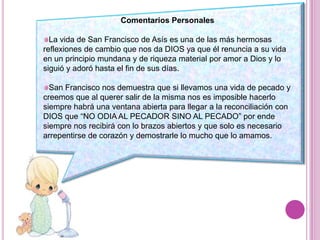 Comentarios PersonalesLa vida de San Francisco de Asís es una de las más hermosas reflexiones de cambio que nos da DIOS ya que él renuncia a su vida en un principio mundana y de riqueza material por amor a Dios y lo siguió y adoró hasta el fin de sus días.San Francisco nos demuestra que si llevamos una vida de pecado y creemos que al querer salir de la misma nos es imposible hacerlo siempre habrá una ventana abierta para llegar a la reconciliación con DIOS que “NO ODIA AL PECADOR SINO AL PECADO” por ende siempre nos recibirá con lo brazos abiertos y que solo es necesario arrepentirse de corazón y demostrarle lo mucho que lo amamos.