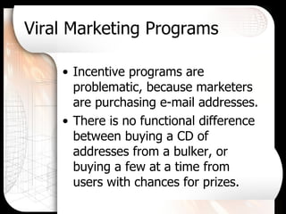 Viral Marketing Programs Incentive programs are problematic, because marketers are purchasing e-mail addresses. There is no functional difference between buying a CD of addresses from a bulker, or buying a few at a time from users with chances for prizes. 
