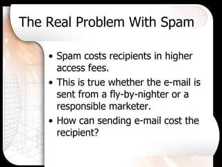 The Real Problem With Spam Spam costs recipients in higher access fees. This is true whether the e-mail is sent from a fly-by-nighter or a responsible marketer. How can sending e-mail cost the recipient? 