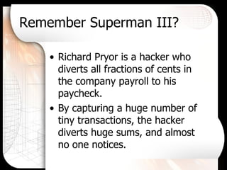 Remember Superman III? Richard Pryor is a hacker who diverts all fractions of cents in the company payroll to his paycheck. By capturing a huge number of tiny transactions, the hacker diverts huge sums, and almost no one notices. 