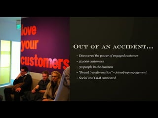 Out of an accident...
~ Discovered the power of engaged customer
~ 50,000 customers
~ 30 people in the business
~ “Brand transformation” – joined-up engagement
~ Social and CRM connected
 