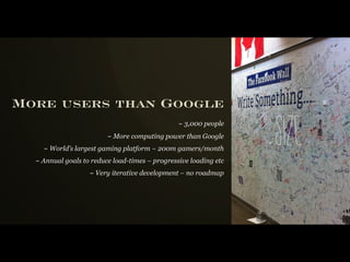 More users than Google

                                                                  Si z e
                                                ~ 3,000 people
                         ~ More computing power than Google
    ~ World’s largest gaming platform – 200m gamers/month
  ~ Annual goals to reduce load-times – progressive loading etc
                   ~ Very iterative development – no roadmap
 