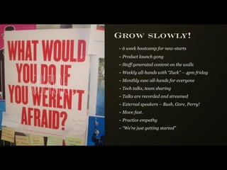 Grow slowly!
          ~ 6 week bootcamp for new-starts
          ~ Product launch gong
          ~ Staff generated content on the walls
          ~ Weekly all-hands with “Zuck” – 4pm friday



culture   ~ Monthly exec all-hands for everyone
          ~ Tech talks, team sharing
          ~ Talks are recorded and streamed
          ~ External speakers – Bush, Gore, Perry!
          ~ Move fast.
          ~ Practice empathy
          ~ “We’re just getting started”
 