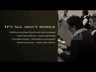 It’s All about mobile
 ~ Mobile growing faster than the web, twice as engaged
         ~ India, high mobile use – massive opportunity
   ~ Unrivalled targeting – Niche fashion is 30m people!
         ~ Synchronous games – surface when relevant.
                                                           vi s i o n
 