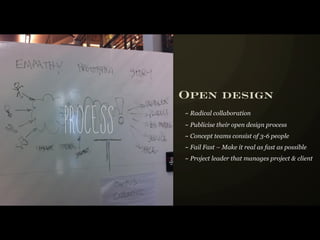 Open design

Process
          ~ Radical collaboration
          ~ Publicise their open design process
          ~ Concept teams consist of 3-6 people
          ~ Fail Fast – Make it real as fast as possible
          ~ Project leader that manages project & client
 