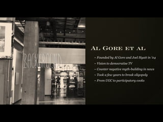 Al Gore et al

Background
             ~ Founded by Al Gore and Joel Hyatt in ’04
             ~ Vision to democratise TV
             ~ Counter negative myth-building in news
             ~ Took a few years to break oligopoly
             ~ From UGC to participatory cooks
 