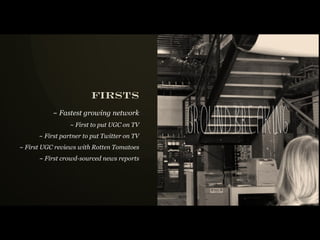 firsts

                                             groundbreaki n g
           ~ Fastest growing network
                 ~ First to put UGC on TV
      ~ First partner to put Twitter on TV
~ First UGC reviews with Rotten Tomatoes
      ~ First crowd-sourced news reports
 