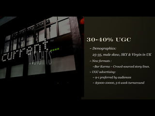 30-40% UGC
               ~ Demographics:



i n si g hts
                 25-35, male skew, SKY & Virgin in UK
               ~ New formats :
                 ~Bar Karma – Crowd-sourced story lines.
               ~ UGC advertising:
                 ~ 9-1 preferred by audiences
                 ~ $5000-10000, 5-6 week turnaround
 