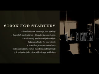 $100K FOR STARTERS
             ~ Local creative mornings, run by Greg
  ~ Razorfish starts at $1m – Travelocity was $100m
               ~ Walk-away if relationship isn’t right
                   ~ Set ground rules for new clients
                    ~ Interview previous incumbents
                                                         New busi n ess
  ~ Sell blocks of time rather than time and materials
     ~ Scoping includes client-side change guidelines
 