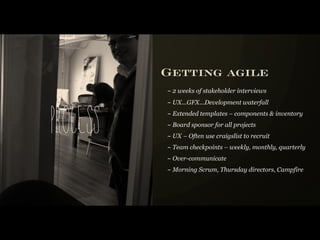 Getting agile
          ~ 2 weeks of stakeholder interviews
          ~ UX...GFX...Development waterfall



Process   ~ Extended templates – components & inventory
          ~ Board sponsor for all projects
          ~ UX – Often use craigslist to recruit
          ~ Team checkpoints – weekly, monthly, quarterly
          ~ Over-communicate
          ~ Morning Scrum, Thursday directors, Campfire
 