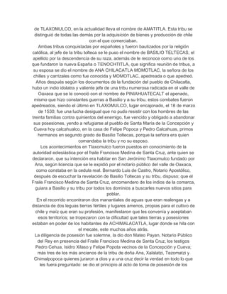 de TLAXOMULCO, en la actualidad lleva el nombre de AMATITLA. Esta tribu se
  distinguió de todas las demás por la adquisición de bienes y producción de chile
                                  con el que comerciaban.
    Ambas tribus conquistadas por españoles y fueron bautizados por la religión
católica, al jefe de la tribu tolteca se le puso el nombre de BASILIO TELTECAS, el
 apellido por la descendencia de su raza, además de le reconoce como uno de los
que fundaron la nueva España o TENOCHTITLA, que significa reunión de tribus, a
 su esposa se dio el nombre de ANA CHILACATLA MOMOTLAC, la señora de los
 chilles y carrizales como fue conocida y MOMOTLAC, apedreada o que apedreó.
   Años después según los documentos de la fundación del pueblo de Chilacatla,
hubo un indio idolatra y valiente jefe de una tribu numerosa radicada en el valle de
    Oaxaca que se le conoció con el nombre de PINIAHUATECALT el apenado,
 mismo que hizo constantes guerras a Basilio y a su tribu, estos combates fueron
apedreados, siendo el último en TLAXOMULCO, lugar encajonado, el 18 de marzo
    de 1530; fue una lucha desigual que no pudo resistir con los hombres de las
treinta familias contra quinientos del enemigo, fue vencido y obligado a abandonar
 sus posesiones, yendo a refugiarse al pueblo de Santa María de la Concepción y
 Cueva hoy calcahualco, en la casa de Felipe Popoca y Pedro Calcahuas, primos
    hermanos en segundo grado de Basilio Toltecas, porque la señora era quien
                           comandaba la tribu y no su esposo.
      Los acontecimientos en Tlaxomulco fueron puestos en conocimiento de la
autoridad eclesiástica por el fraile Francisco Medina de Santa Cruz, ante quien se
declararon, que su intención era habitar en San Jerónimo Tlaxomulco fundado por
  Ana, según licencia que se le expidió por el notario público del valle de Oaxaca,
   como constaba en la cedula real. Bernardo Luis de Castro, Notario Apostólico,
 después de escuchar la revelación de Basilio Toltecas y su tribu, dispuso; que el
Fraile Francisco Medina de Santa Cruz, encomendero de los indios de la comarca,
  guiara a Basilio y su tribu por todos los dominios a buscarles nuevos sitios para
                                           poblar.
   En el recorrido encontraron dos manantiales de aguas que eran realengas y a
distancia de dos leguas tierras fértiles y lugares amenos, propias para el cultivo de
  chile y maíz que eran su profesión, manifestaron que les convenía y aceptaban
    esos territorios; se tropezaron con la dificultad que tales tierras y posesiones
estaban en poder de los habitantes de ACHIMALACATLA, lugar donde se hila con
                           el mecate, este muchos años atrás.
  La diligencia de posesión fue solemne, la dio don Mateo Payan, Notario Público
    del Rey en presencia del Fraile Francisco Medina de Santa Cruz, los testigos
  Pedro Cehua, Isidro Xilaso y Felipe Popota vecinos de la Concepción y Cueva;
    más tres de los más ancianos de la tribu de doña Ana, Xalalatzi, Tezomatzi y
 Chimalpopoca quienes juraron a dios y a una cruz decir la verdad en todo lo que
     les fuera preguntado: se dio el principio al acto de toma de posesión de los
 