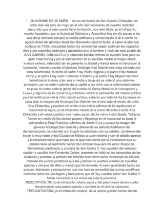 “….IN NOMINE DEUS AMEN… en los territorios de San Gabriel Chilacatla, en
       ocho días del mes de mayo en el año del nacimiento de nuestro redentor
     Jesucristo que a esta cuenta tiene fundación, doy este título, yo el infrascrito
 notario Apostólico, por la Autoridad Ordinaria y Apostólica hoy en día jueves a las
    seis de la mañana bendecí la capilla edificada y comenzando el di a veinte de
  agosto fiesta del glorioso Abad San Bernardo hasta la fecha, a saber el año que
  contaba de 1543, precedidas todas las ceremonias según ordenan los sagrados
ritos y por autoridad ordinaria y apostólica doy el nombre y título de este pueblo de
 SAN GABRIEL CHILACATLA y habiendo bondad infinita de nuestro Dios para su
      gran misericordia y por la intervención de su bendita madre la Virgen María
 nuestra señora, extendido tan largamente su liberal y franca mano en favorecer la
fundación, mando a cantar el glorioso Arcángel San Gabriel una misa cantada con
    toda solemnidad, la canto el padre Fray Pedro Xigena y el padre Fray Manuel
   Pardo y el padre Fray Juan Francisco Castaño y el padre Fray Miguel Sánchez
       beneficiaron la misa a las seis y media y después se ordenó una solemne
 procesión, por mi orden salimos de la capilla a las ocho con la solemnidad debida
    se puso en orden toda la gente del pueblo de Santa María de la concepción y
Cueva y algunos de la comarca que habían venido a pedimento del notario público
para la testificación de la información jurídica, salieron por delante las banderas en
  cada lado la imagen del Arcángel San Gabriel, en el otro lado el retrato de doña
      Ana Chilacatla, y puestos en orden a los indios salimos de la capilla para el
      manantial de agua; yo el infrascrito notario di la mano derecha a doña Ana
Chilacatla y el notario público don mateo payan dio la mano a don Basilio Toltecas,
     fuimos en medio de los demás padres y llegamos en el manantial se puso el
      sobrepelliz el Fray Francisco Medina de Santa Cruz y puesta la imagen del
          glorioso Arcángel San Gabriel y deseando su señoría ilustrísima dar
demostraciones de voluntad con lo que ha solicitado con su cabildo, condescender
lo por la muy noble y leal Ciudad de México a quien estima y con el debido aprecio
     y el reconocimiento que hace por lo que toca como por la veneración que su
       cabildo tiene al ilustrísimo señor don Antonio Guevara mi señor obispo de
     Mondoñedo predicador y cronista de don Carlos V, fue capellán del valeroso
capitán y caudillo don Fernando Cortes, presente se halló en las conquistas de las
 ciudades y pueblos, a petición del referido ilustrísimo señor Arzobispo de México,
   mandan los sumos pontífices que las justicias no pueden prender en nuestras
 iglesias y campos de ellas y mando que firmemente no sean guardadas todas las
 gracias, libertades y excepciones que nos habían concedido los sumos pontífices,
 confirma todos los privilegios y franquezas que el Rey nuestro señor don Carlos V
                    había concedido a los indios en toda la provincia.
   MIZQUITI-COLTIC yo el infrascrito notario signé y del palo fuimos dando vuelta
           reconociendo una piedra grande y nombré en el idioma mexicano
    TECUANTZATZIA; yo el infrascrito notario, de la piedra grande fuimos dando
 