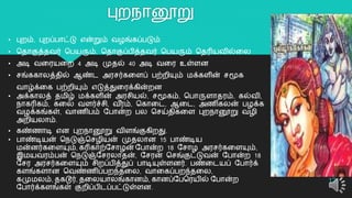 புைநொனூறு
12
• புைம், புைப்பொட்டு என்றும் வழங்கப்படும்
• ததொகுத்தவர் தபயரும், ததொகுப்பித்தவர் தபயரும் ததரியவில்றல
• அடி வறரயறை 4 அடி முதல் 40 அடி வறர உள்ளன
• சங்ககொலத்தில் ஆண்ட அரசர்கறளப் பற்ைியும் மக்களின் சமூக
வொழ்க்றக பற்ைியும் எடுத்துறரக்கின்ைன
• அக்கொலத் தமிழ் மக்களின் அரசியல், சமூகம், தபொருளொதரம், கல்வி,
நொகரிகம், கறல வளர்ச்சி, வ ீரம், தகொறட, ஆறட, அைிகலன் பழக்க
வழக்கங்கள், வொைிபம் யபொன்ை பல தசய்திகறள புைநொனூறு வழி
அைியலொம்.
• கண்ைொடி என புைநொனூறு விளங்குகிைது.
• பொண்டியன் தநடுஞ்தசழியன் முதலொன 15 பொண்டிய
மன்னர்கறளயும், கரிகொற்யசொழன் யபொன்ை 18 யசொழ அரசர்கறளயும்,
இமயவரம்பன் தநடுஞ்யசரலொதன், யசரன் தசங்குட்டுவன் யபொன்ை 18
யசர அரசர்கறளயும் சிைப்பித்துப் பொடியுள்ளனர். பண்றடயப் யபொர்க்
களங்களொன தவண்ைிப்பைந்தறல, வொறகப்பைந்தறல,
கமுமலம், தகடூர், தறலயொலங்கொனம், கொனப்யபதரயில் யபொன்ை
யபொர்க்களங்கள் குைிப்பிடப்பட்டுள்ளன.
 
