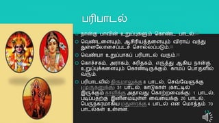 பரிபொடல்
 நொன்கு பொவின் உறுப்புகளும் தகொண்ட பொடல்.[2]
 தவண்டறளயும், ஆசிரியத்தறளயும் விரொய் வந்து
துள்ளயலொறசப்படச் தசொல்லப்படும்.[3]
 தவண்பொ உறுப்பொகப் பரிபொடல் வரும்.[4]
 தகொச்சகம், அரொகம், சுரிதகம், எருத்து ஆகிய நொன்கு
உறுப்புக்கறளயும் தகொண்டிருக்கும். கொமப் தபொருளில்
வரும்.
 பரிபொடலில் திருமொலுக்கு 8 பொடல், தசவ்யவளுக்கு
(முருகனுக்கு) 31 பொடல், கொடுகொள் (கொட்டில்
இருக்கும் கொளிக்கு அதொவது தகொற்ைறவக்கு) 1 பொடல்,
படிப்பதற்கு இனிறமயுள்ள றவறயக்கு 26 பொடல்,
தபருநகரமொகிய மதுறரக்கு 4 பொடல் என தமொத்தம் 70
பொடல்கள் உள்ளன.
13
 