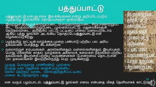 பத்துப்பாட்டு
 பத்துப்பாட்டு என்பது சங்க இலக்கியங்கள் என்று குைிப்பிடப்படும்
பழந்தமிழ் நூல்களின் ததொகுப்புகளுள் ஒன்ைொகும்.
 இவற்றுள் திருமுருகொற்றுப்பறட, தபொருநரொற்றுப்பறட, சிறுபொைொற்றுப்ப
றட, தபரும்பொைொற்றுப்பறட, முல்றலப்பொட்டு, மதுறரக்கொஞ்சி,
தநடுநல்வொறட, குைிஞ்சிப் பொட்டு, பட்டினப் பொறல, மறலபடுகடொம்
ஆகிய பத்து நூல்கள் அடங்கிய ததொகுப்யப பத்துப்பாட்டு என
வழங்கப்படுகிைது.
 பழந்தமிழ் நொட்டின் வொழ்க்றக முறை, பண்பொடு பற்ைிய பல அரிய
தகவல்கள் தபொதிந்து கிடக்கின்ைன.
 வரலொற்றுச் சம்பவங்கள், அரசர்களினதும் வள்ளல்களினதும் இயல்புகள்,
தபொது மக்களின் கொதல் வொழ்க்றக, அக்கொலக் கறலகள், நகரங்கள் பற்ைிய
தகவல்கள், இயற்றக பற்ைிய வருைறனகள் யபொன்ைறவ ததொடர்பொன
பல தகவல்கறள இவற்ைிலிருந்து தபை முடிகின்ைது.
14
முருகு தபொருநொறு பொைிரண்டு முல்றல
தபருகு வள மதுறரக் கொஞ்சி-மருவினிய
யகொல தநடுநல் வொறட யகொல்குைிஞ்சிப்பட்டினப்
பொறல கடொத்ததொடும் பத்து
என வரும் பழம்பொடல், பத்துப்பாட்டு நூல்கள் எறவ என்பறத மிகத் ததளிவொகக் கொட்டும்.
 