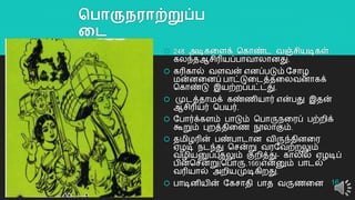 தபாருநராற்றுப்ப
லை
 248 அடிகறளக் தகொண்ட வஞ்சியடிகள்
கலந்தஆசிரியப்பொவொலொனது.
 கரிகொல் வளவன் எனப்படும் யசொழ
மன்னறனப் பொட்டுறடத்தறலவனொகக்
தகொண்டு இயற்ைப்பட்டது.
 முடத்தொமக் கண்ைியொர் என்பது இதன்
ஆசிரியர் தபயர்.
 யபொர்க்களம் பொடும் தபொருநறரப் பற்ைிக்
கூறும் புைத்திறை நூலொகும்.
 தமிழரின் பண்பொடொன விருந்தினறர
ஏழடி நடந்து தசன்று வரயவற்ைலும்
வழியனுப்புதலும் குைித்து- கொலில் ஏழடிப்
பின்தசன்று(தபொரு.166)என்னும் பொடல்
வரியொல் அைியமுடிகிைது.
 பொடினியின் யகசொதி பொத வருைறன 16
 