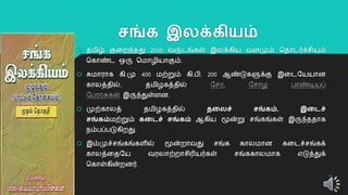 சங்க இலக்கியம்
 தமிழ் குறைந்தது 2000 வருடங்கள் இலக்கிய வளமும் ததொடர்ச்சியும்
தகொண்ட ஒரு தமொழியொகும்.
 சுமொரொக கி.மு 400 மற்றும் கி.பி. 200 ஆண்டுகளுக்கு இறடயயயொன
கொலத்தில், தமிழகத்தில் யசர, யசொழ பொண்டியப்
யபரரசுகள் இருந்துள்ளன.
 முற்கொலத் தமிழகத்தில் தலலச் சங்கம், இலைச்
சங்கம்மற்றும் கலைச் சங்கம் ஆகிய மூன்று சங்கங்கள் இருந்ததொக
நம்பப்படுகிைது.
 இம்முச்சங்கங்களில் மூன்ைொவது சங்க கொலமொன கறடச்சங்கக்
கொலத்றதயய வரலொற்ைொசிரியர்கள் சங்ககொலமொக எடுத்துக்
தகொள்கின்ைனர்.
2
 