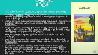 ேதுலரக்
காஞ்சி
 782 அடிகள் உள்ளன. பத்துப்பொட்டு நூல்களுள் மிகவும் நீளமொனது .
 மொங்குடி மருதனொர் என்னும் புலவர், பொண்டிய
மன்னன் தநடுஞ்தசழியனுக்கு உலகியல் உைர்த்துவதொய் இப்பொடல்
பொடப்பட்டுள்ளது.
 பொண்டி நொட்டின் தறலநகரமொன மதுறரயின் அழறகயும், வளத்றதயும்
கூறுகின்ை இந்நூல், அந்நொட்டின் ஐவறக நிலங்கறளப் பற்ைியும்
கூறுகின்ைது.
 வொழ்க்றக அறல யபொன்று நிறலயில்லொதது. எனயவ நல்லைங்கள்
தசய்து மறல யபொல் என்றும் அழியொப் புகறழத் யதடிக்தகொள் என்று
மன்னனுக்கு மறைமுகமொய்க் கூறுகிைொர்.
 சங்க கொலத்திலும் மதுறர தூங்கொ நகரொய் விளங்கியறத அைிய
முடிகிைது.
 பகல் யநரக் கறடகளொகிய நொளங்கொடி பற்ைியும் இரவு யநரத்தில்
திைக்கப்படும் அல்லங்கொடி (அல் - இரவு; அல்லும் பகலும்) பற்ைியும்
விளக்குகிைொர்.
 குலமகளிர் பண்புகள், விறலமகளிர் யவறலகள், கள்வர் திைம்,
கொவலர் மைம் ஆகியவற்றைக் கூைி நிறைவொக மன்னன் இரவில்
துயில் தகொள்ளல், கொறலயில் பள்ளிதயழுச்சி, அவனது தகொறட,
அைம் ஆகியவற்றை விளக்கி அவறன வொழ்த்திப் பொடறல நிறைவு
தசய்கிைொர்.
20
 