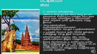 பட்டிெப்பா
லல
 301 அடிகளொல் அறமந்துள்ளது.
 பண்றடய யசொழ நொட்டின் சிைப்பு, யசொழ நொட்டின்
தறலநகரொன கொவிரிப்பூம்பட்டினத்தின் சிைப்பு,அதன்
தசல்வ வளம், கரிகொலனுறடய வ ீரச்தசயல்கள்,
மக்கள் வொழ்க்றக முறை ஆகியவற்றை எடுத்து
இயம்பும் .
 யசொழ மன்னன் கரிகொல்
தபருவளத்தொனின் தபருறமகறள
எடுத்துக்கூறுகிைொர் கடியலூர் உருத்திரங்கண்ைனொர்.
 பட்டினத்தின் சிைப்றபக் கூைிப் பிரிவின் துன்பத்றத
உைர்த்துவது" என்பது இதன் தபொருளொகும்.
 கரிகொற்யசொழனின் தபருறம, வ ீரம், தகொறட
முதலியவற்றையும் இந்நூல் எடுத்துறரக்கிைது.
 நீங்கொத சிைப்பிறனயுறடய கொவிரிப்பூம்பட்டினயம
கிறடப்பதொஇருந்தொலும் கூட என் கொதலிறய விட்டுப்
பிரிந்து வரமொட்யடன். என் மனயம! பிரிந்து
யபொகயவண்டும் என எண்ணுவறத மைந்துவிடு என்ை
முடிவுக்கு வருகிைொன். 23
 