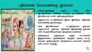  பண்றடத்தமிழரது கொதல், யபொர், வ ீரம்,
ஆட்சியறமப்பு, வைிகம் யபொன்ை நடப்புகறளச் சங்க
இலக்கியப்பொடல்கள் அைியத்தருகின்ைன.
 பத்துப்பொட்டு, எட்டுத்ததொறக இறவ இரண்டும் பதிதனண்
யமல்கைக்கு நூல்களொகும்.
 சங்க இலக்கியங்கள் எட்டுத்ததொறக நூல்கள்,
பத்துப்பொட்டு நூல்கள், பதிதனண் கீழ்க்கைக்கு நூல்கள்
எனப் தபரும்பிரிவுகளொகத் ததொகுக்கப்பட்டுள்ளன.
 அகத்றதயும் புைத்றதயும் பற்ைிப் பொடல்களொக
இந்நூல்கறளப் பகுக்கின்ைனர். ததொழில், அளவு, பொட்டு,
தபொருள் ஆகியவற்ைொல் ததொகுக்கப்பட்டறமயொல் ததொறக
எனப் தபயர் தபற்ைது.
4
பதிதனண் யமல்கைக்கு நூல்கள்
 