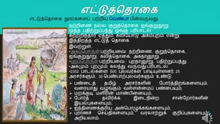 எட்டுத்ததாலக
5
நற்ைிறை நல்ல குறுந்ததொறக ஐங்குறுநூறு
ஒத்த பதிற்றுப்பத்து ஓங்கு பரிபொடல்
கற்ைைிந்தொர் ஏத்தும் கலியயொடு அகம்புைம் என்று
இத்திைத்த எட்டுத் ததொறக
எட்டுத்ததொறக நூல்கறளப் பற்ைிய தவண்பொ பின்வருவது:
இவற்றுள்,
•அகப்தபொருள் பற்ைியறவ: நற்ைிறை, குறுந்ததொறக,
ஐங்குறுநூறு, கலித்ததொறக, அகநொனூறு.
•புைப்தபொருள் பற்ைியறவ : புைநொனூறு, பதிற்றுப்பத்து.
•அகமும் புைமும் கலந்து வருவது:பரிபொடல்.
•2352 பொடல்கறள 500 புலவர்கள் பொடியுள்ளனர். 25
அரசர்களும், 30 தபண்பொற்புலவர்களும் உண்டு.
 பண்றடத் தமிழ் அரசர்களின் யபொர்த்திைங்கறளயும்,
வறரயொது வழங்கும் வள்ளன்றமப் பண்றபயும்,
 மைக்குடி மளிரின் மொண்பிறனயும்,
 யபொர்த் தவிர்க்க இறடநின்ை சொன்யைொர்களின்
இயல்புகறளயும்,
 ஐந்திறைக்குரிய அன்தபொழுக்கங்கறளயும்,
 புரொைச் தசய்திகறளயும், வரலொற்றுக் குைிப்புகறளயும்
அைியலொம்.
 