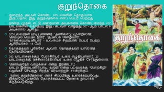 குறுந்ததொறக
 குறைந்த அடிகள் தகொண்ட பொடல்களின் ததொகுப்பொக
இருப்பதொல் இது குறுந்ததொறக எனப் தபயர் தபற்ைது
 நொன்கு முதல் எட்டு வறரயொன அடிகறளக் தகொண்டறமந்த 402
பொடல்களின் ததொகுப்பு இது. ( கடவுள் வொழ்த்து. 307 - ஆம் பொடல் 9
அடிகளொல் ஆனது)
 205 புலவர்கள் பொடியுள்ளனர். 'அைிலொடு முன்ைிலொர்',
'தசம்புலப்தபயல் நீரொர்', 'குப்றபக் யகொழியொர்',
'கொக்றகப்பொடினியொர்' - உவறமச் சிைப்பொல் தபயர் தபற்ை
ஆசிரியர்கள் 18 யபர்
 ததொகுத்தவர் பூரிக்யகொ ஆவொர். ததொகுத்தவர் யொதரனத்
ததரியவில்றல.
 380 பொடல்களுக்குப் ‘யபரொசிரியர்’ உறர எழுதியுள்ளொர். 20
பொடல்களுக்கு ‘நச்சினொர்க்கினியர்’ உறர எழுதிச் யசர்த்துள்ளொர்.
 'தகொங்குயதர் வொழ்க்றக' என்ை இரண்டொம்
பொடல் இறையனொர் பொடி, தருமி என்ை புலவருக்கு "தபொற்கிழி"
வழங்கச் தசய்தது சிைந்த வரலொற்றுச் சொன்ைொகும்.
 "நல்ல குறுந்ததொறக" எனச் சிைப்பித்து உறரக்கப்படுவது.
இந்நூயல முதலில் ததொகுக்கப்பட்ட ததொறக நூலொகக்
கருதப்படுகிைது.
7
 