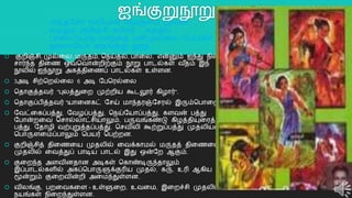 ஐங்குறுநூறு
 குைிஞ்சி, முல்றல, மருதம், தநய்தல், பொறல, என்னும் ஐந்து நிலம்
சொர்ந்த திறை ஒவ்தவொன்ைிற்கும் நூறு பொடல்கள் வ ீதம் இந்
நூலில் ஐந்நூறு அகத்திறைப் பொடல்கள் உள்ளன.
 3அடி சிற்தைல்றல 6 அடி யபதரல்றல
 ததொகுத்தவர் "புலத்துறை முற்ைிய கூடலூர் கிழொர்".
 ததொகுப்பித்தவர் "யொறனகட் யசய் மொந்தரஞ்யசரல் இரும்தபொறை".
 யவட்றகப்பத்து, யவழப்பத்து, தநய்யயொப்பத்து, களவன் பத்து
யபொன்ைறவ தசொல்லொட்சியொலும், பருவங்கண்டு கிழத்தியுறரத்த
பத்து, யதொழி வற்புறுத்தப்பத்து, தசவிலி கூற்றுப்பத்து முதலியன
தபொருளறமப்பொலும் தபயர் தபற்ைன.
 குைிஞ்சித் திறைறய முதலில் றவக்கொமல் மருதத் திறைறய
முதலில் றவத்துப் பொடிய பொடல் இது ஒன்யை ஆகும்.
 குறைந்த அளவினதொன அடிகள் தகொண்டிருந்தொலும்
இப்பொடல்களில் அகப்தபொருளுக்குரிய முதல், கரு, உரி ஆகிய
மூன்றும் குறைவின்ைி அறமந்துள்ளன.
 விலங்கு, பைறவகறள - உள்ளுறை, உவறம, இறைச்சி முதலிய
நயங்கள் நிறைந்துள்ளன.
8
மருதயமொ ரம்யபொகி தநய்தலம் மூவன்
கருதும் குைிஞ்சி கபிலர் - கருதிய
பொறலயயொத லொந்றத பனிமுல்றல யபயயன
நூறலயயொ றதங்குறு நூறு.
 