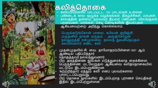 கலித்ததாலக
9
• கலிப்பொவினொல் பொடப்பட்ட 150 பொடல்கள் உள்ளன
• பண்றடக் கொல ஒழுக்க வழக்கங்கள், நிகழ்ச்சிகள், மரபுகள்,
கொலத்தின் தன்றம, நல்லவர் தீயவர் பண்புகள், விலங்குகள்,
பைறவகள், மரங்கள், தசடி தகொடிகளின் இயல்புகள்
ஆகியனவற்றை அைிந்து தகொள்ளலொம்.
தபருங்கடுங்யகொன் பொறல, கபிலன் குைிஞ்சி,
மருதனிள நொகன் மருதம், - அருஞ்யசொழன்
நல்லுருத்தி ரன்முல்றல, நல்லந் துவன்தநய்தல்
கலவிவலொர் கண்ட கலி.
• முதன்முதலில் சி. றவ. தொயமொதரம்பிள்றள 1887 ஆம்
ஆண்டில் பதிப்பித்தொர்
• ததொகுத்தவர் நல்லந்துவனொர் .
• பிை அகத்திறை நூல்கள் எடுத்துறரக்கொத றகக்கிறள,
தபருந்திறை, மடயலறுதல் ஆகியறவ கலித்ததொறகயில்
மட்டுயம இடம்தபறுகின்ைன.
• 'கற்ைைிந்தொர் ஏத்தும் கலி' எனப் புலவர்களொல்
பொரொட்டப்தபறுவது,
• பிை ததொறக நூல்களில் இடம்தபைொத புரொைச் தசய்திகள்
இதில் இடம்தபற்றுள்ளன.
 
