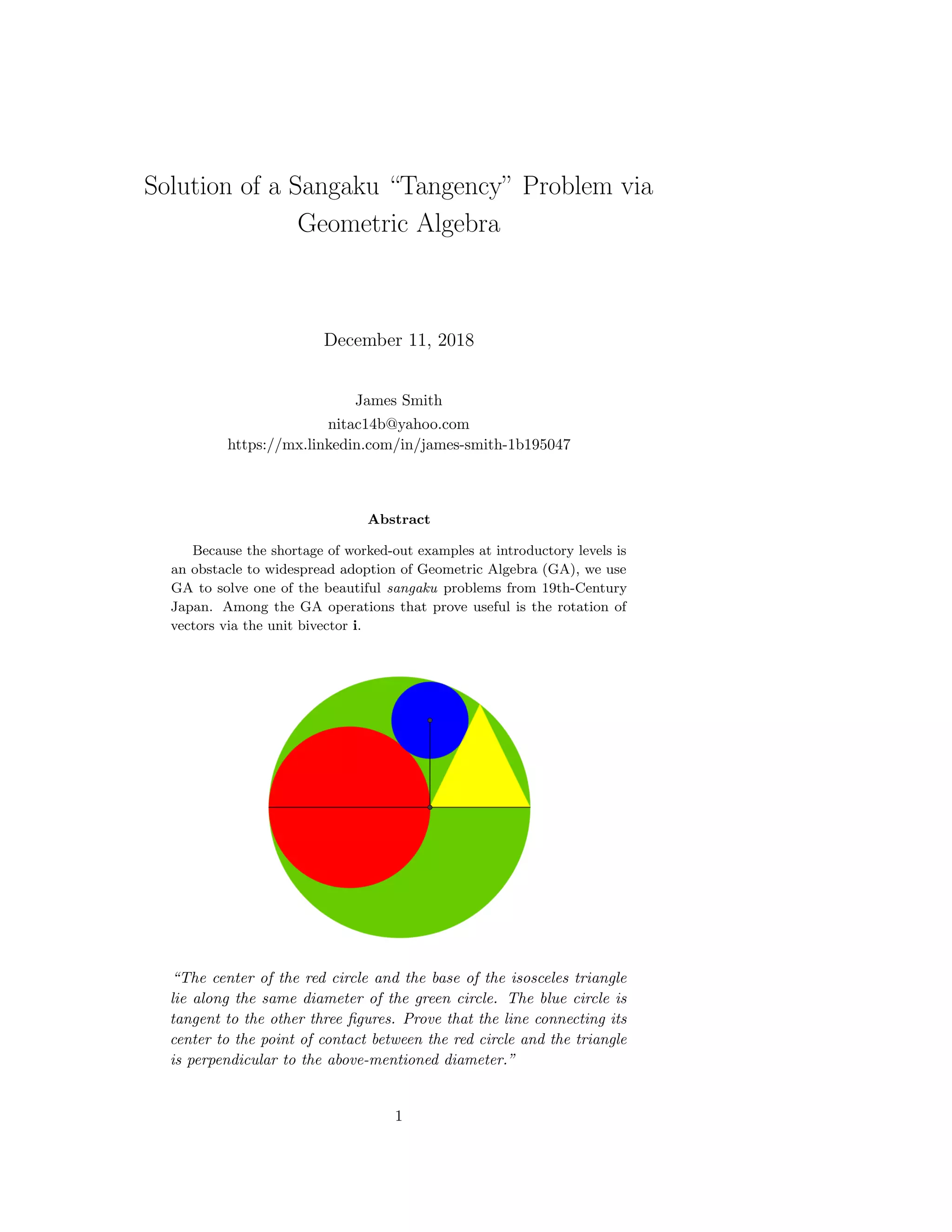 Solution of a Sangaku “Tangency” Problem via
Geometric Algebra
December 11, 2018
James Smith
nitac14b@yahoo.com
https://mx.linkedin.com/in/james-smith-1b195047
Abstract
Because the shortage of worked-out examples at introductory levels is
an obstacle to widespread adoption of Geometric Algebra (GA), we use
GA to solve one of the beautiful sangaku problems from 19th-Century
Japan. Among the GA operations that prove useful is the rotation of
vectors via the unit bivector i.
“The center of the red circle and the base of the isosceles triangle
lie along the same diameter of the green circle. The blue circle is
tangent to the other three ﬁgures. Prove that the line connecting its
center to the point of contact between the red circle and the triangle
is perpendicular to the above-mentioned diameter.”
1
 