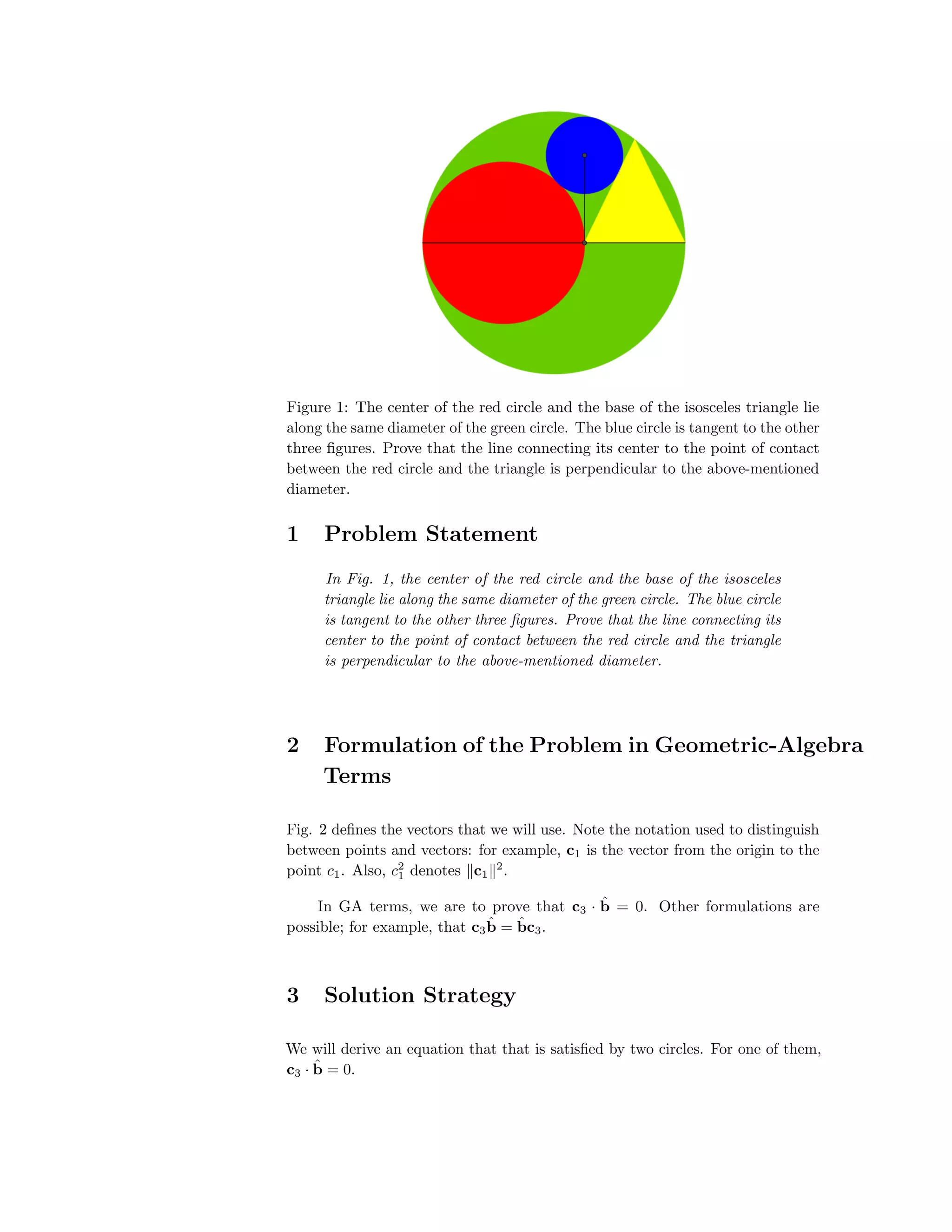 Figure 1: The center of the red circle and the base of the isosceles triangle lie
along the same diameter of the green circle. The blue circle is tangent to the other
three ﬁgures. Prove that the line connecting its center to the point of contact
between the red circle and the triangle is perpendicular to the above-mentioned
diameter.
1 Problem Statement
In Fig. 1, the center of the red circle and the base of the isosceles
triangle lie along the same diameter of the green circle. The blue circle
is tangent to the other three ﬁgures. Prove that the line connecting its
center to the point of contact between the red circle and the triangle
is perpendicular to the above-mentioned diameter.
2 Formulation of the Problem in Geometric-Algebra
Terms
Fig. 2 deﬁnes the vectors that we will use. Note the notation used to distinguish
between points and vectors: for example, c1 is the vector from the origin to the
point c1. Also, c2
1 denotes c1
2
.
In GA terms, we are to prove that c3 · ˆb = 0. Other formulations are
possible; for example, that c3
ˆb = ˆbc3.
3 Solution Strategy
We will derive an equation that that is satisﬁed by two circles. For one of them,
c3 · ˆb = 0.
 