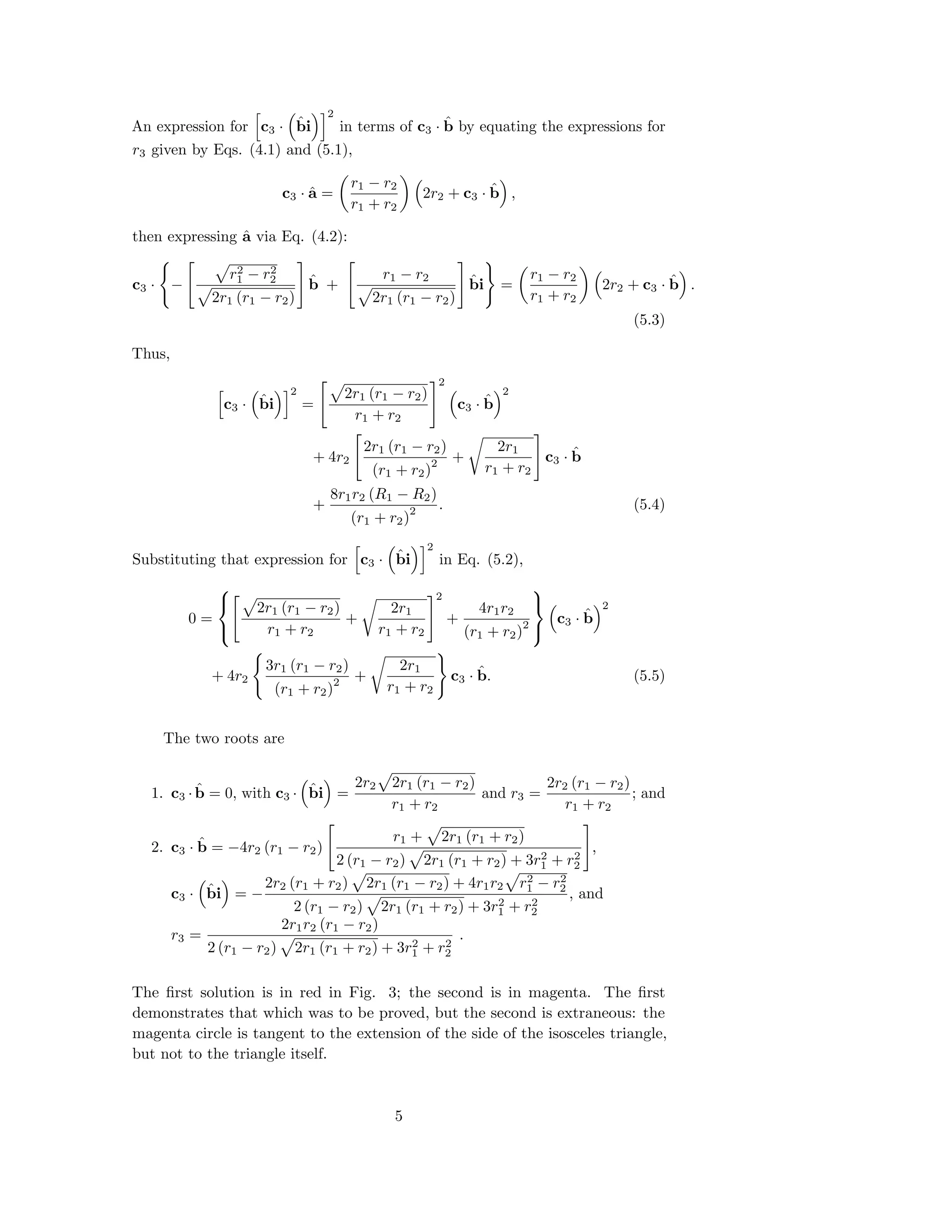 An expression for c3 · ˆbi
2
in terms of c3 · ˆb by equating the expressions for
r3 given by Eqs. (4.1) and (5.1),
c3 · ˆa =
r1 − r2
r1 + r2
2r2 + c3 · ˆb ,
then expressing ˆa via Eq. (4.2):
c3 · −
r2
1 − r2
2
2r1 (r1 − r2)
ˆb +
r1 − r2
2r1 (r1 − r2)
ˆbi =
r1 − r2
r1 + r2
2r2 + c3 · ˆb .
(5.3)
Thus,
c3 · ˆbi
2
=
2r1 (r1 − r2)
r1 + r2
2
c3 · ˆb
2
+ 4r2
2r1 (r1 − r2)
(r1 + r2)
2 +
2r1
r1 + r2
c3 · ˆb
+
8r1r2 (R1 − R2)
(r1 + r2)
2 . (5.4)
Substituting that expression for c3 · ˆbi
2
in Eq. (5.2),
0 =



2r1 (r1 − r2)
r1 + r2
+
2r1
r1 + r2
2
+
4r1r2
(r1 + r2)
2



c3 · ˆb
2
+ 4r2
3r1 (r1 − r2)
(r1 + r2)
2 +
2r1
r1 + r2
c3 · ˆb. (5.5)
The two roots are
1. c3 · ˆb = 0, with c3 · ˆbi =
2r2 2r1 (r1 − r2)
r1 + r2
and r3 =
2r2 (r1 − r2)
r1 + r2
; and
2. c3 · ˆb = −4r2 (r1 − r2)
r1 + 2r1 (r1 + r2)
2 (r1 − r2) 2r1 (r1 + r2) + 3r2
1 + r2
2
,
c3 · ˆbi = −
2r2 (r1 + r2) 2r1 (r1 − r2) + 4r1r2 r2
1 − r2
2
2 (r1 − r2) 2r1 (r1 + r2) + 3r2
1 + r2
2
, and
r3 =
2r1r2 (r1 − r2)
2 (r1 − r2) 2r1 (r1 + r2) + 3r2
1 + r2
2
.
The ﬁrst solution is in red in Fig. 3; the second is in magenta. The ﬁrst
demonstrates that which was to be proved, but the second is extraneous: the
magenta circle is tangent to the extension of the side of the isosceles triangle,
but not to the triangle itself.
5
 