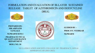 FORMULATION AND EVALUATION OF BI-LAYER SUSTAINED
RELEASE TABLET OF AZITHROMYCINAND DOXYCYCLINE
DRUG.
GUIDED BY –
PROF. P.V. VEERKAR
M.PHARM
PREPARED BY-
MR.ADINATH
SANGALE
M.PHARM SEM-1
PHARMACEUTICAL
QUALITYASSURANCE
DEPARTMENT
ROLLNO. 10
MULAEDUCATION SOCEITY COLLEGE OF PHARMACY, SONAI
AHMEDNAGAR (2021-2022)
 
