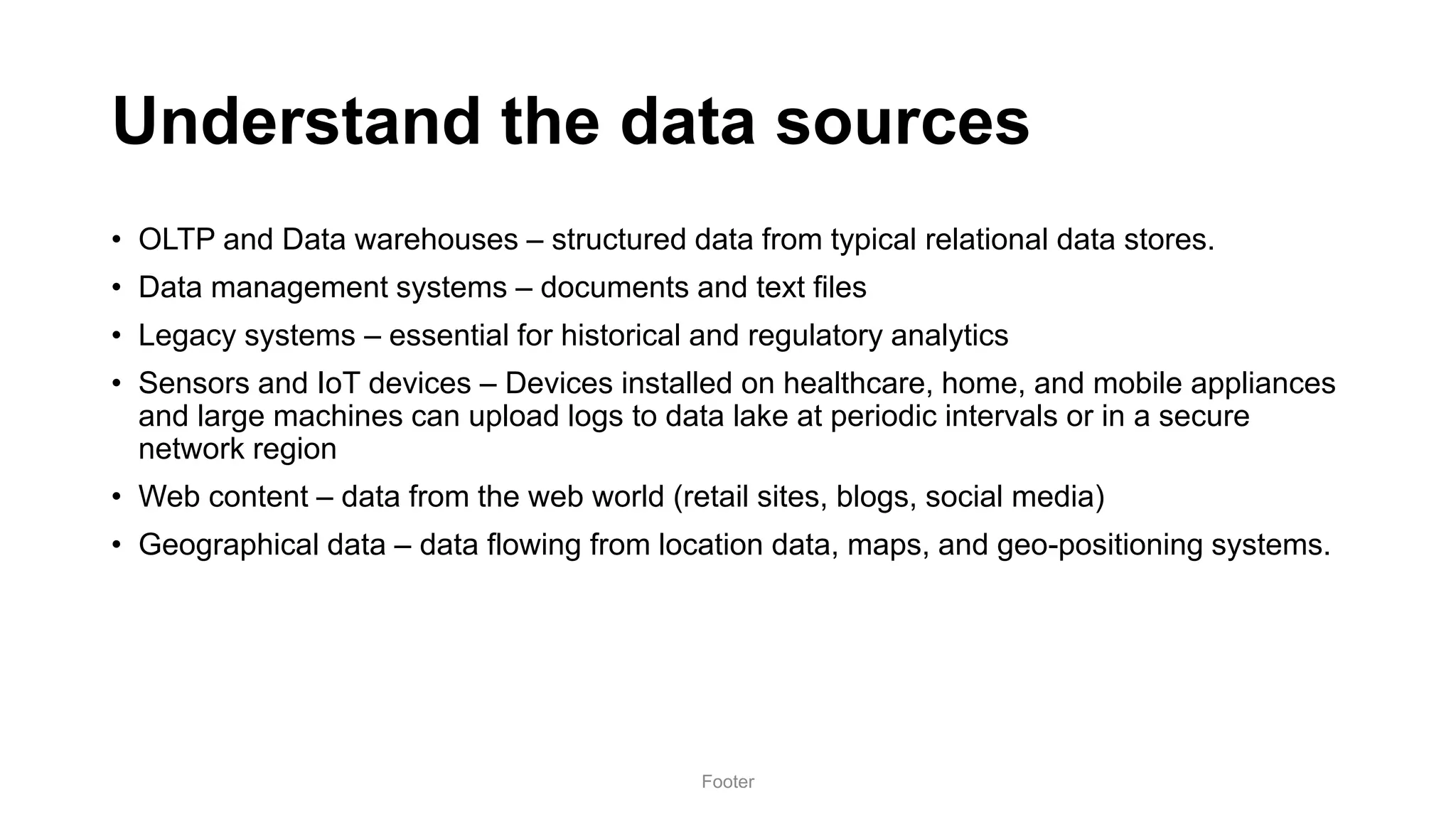 Understand the data sources
• OLTP and Data warehouses – structured data from typical relational data stores.
• Data management systems – documents and text files
• Legacy systems – essential for historical and regulatory analytics
• Sensors and IoT devices – Devices installed on healthcare, home, and mobile appliances
and large machines can upload logs to data lake at periodic intervals or in a secure
network region
• Web content – data from the web world (retail sites, blogs, social media)
• Geographical data – data flowing from location data, maps, and geo-positioning systems.
Footer
 