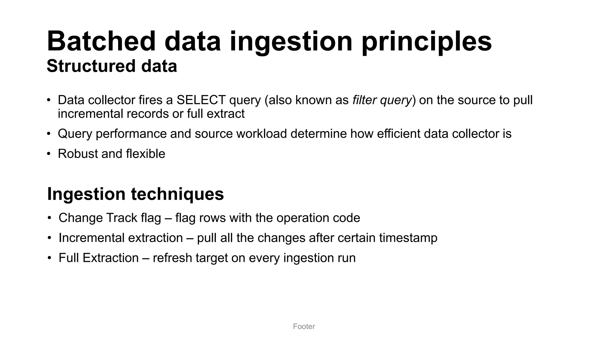 Batched data ingestion principles
Structured data
• Data collector fires a SELECT query (also known as filter query) on the source to pull
incremental records or full extract
• Query performance and source workload determine how efficient data collector is
• Robust and flexible
Footer
• Change Track flag – flag rows with the operation code
• Incremental extraction – pull all the changes after certain timestamp
• Full Extraction – refresh target on every ingestion run
Ingestion techniques
 