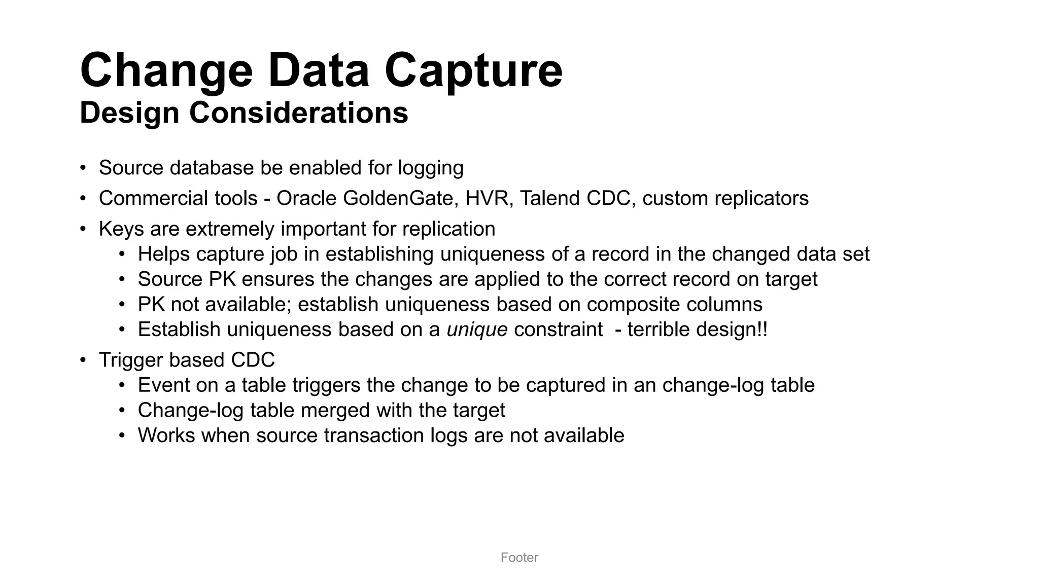 Change Data Capture
Design Considerations
• Source database be enabled for logging
• Commercial tools - Oracle GoldenGate, HVR, Talend CDC, custom replicators
• Keys are extremely important for replication
• Helps capture job in establishing uniqueness of a record in the changed data set
• Source PK ensures the changes are applied to the correct record on target
• PK not available; establish uniqueness based on composite columns
• Establish uniqueness based on a unique constraint - terrible design!!
• Trigger based CDC
• Event on a table triggers the change to be captured in an change-log table
• Change-log table merged with the target
• Works when source transaction logs are not available
Footer
 