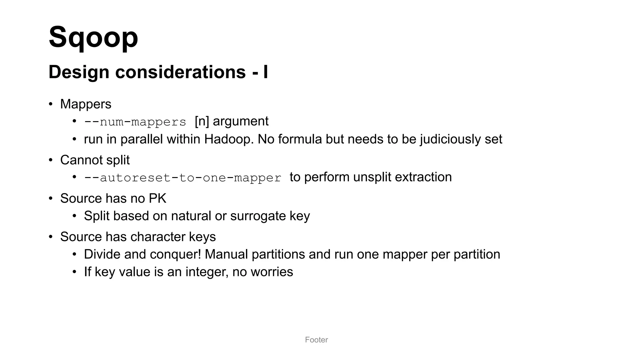Sqoop
Design considerations - I
• Mappers
• --num-mappers [n] argument
• run in parallel within Hadoop. No formula but needs to be judiciously set
• Cannot split
• --autoreset-to-one-mapper to perform unsplit extraction
• Source has no PK
• Split based on natural or surrogate key
• Source has character keys
• Divide and conquer! Manual partitions and run one mapper per partition
• If key value is an integer, no worries
Footer
 