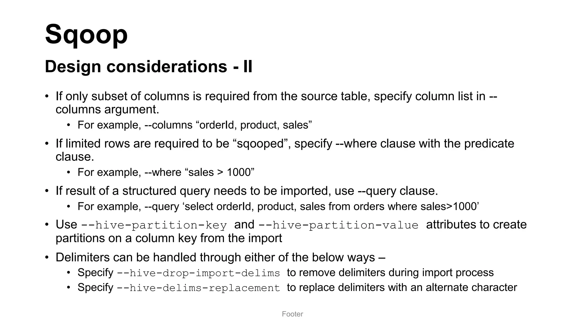 Sqoop
Design considerations - II
• If only subset of columns is required from the source table, specify column list in --
columns argument.
• For example, --columns “orderId, product, sales”
• If limited rows are required to be “sqooped”, specify --where clause with the predicate
clause.
• For example, --where “sales > 1000”
• If result of a structured query needs to be imported, use --query clause.
• For example, --query ‘select orderId, product, sales from orders where sales>1000’
• Use --hive-partition-key and --hive-partition-value attributes to create
partitions on a column key from the import
• Delimiters can be handled through either of the below ways –
• Specify --hive-drop-import-delims to remove delimiters during import process
• Specify --hive-delims-replacement to replace delimiters with an alternate character
Footer
 
