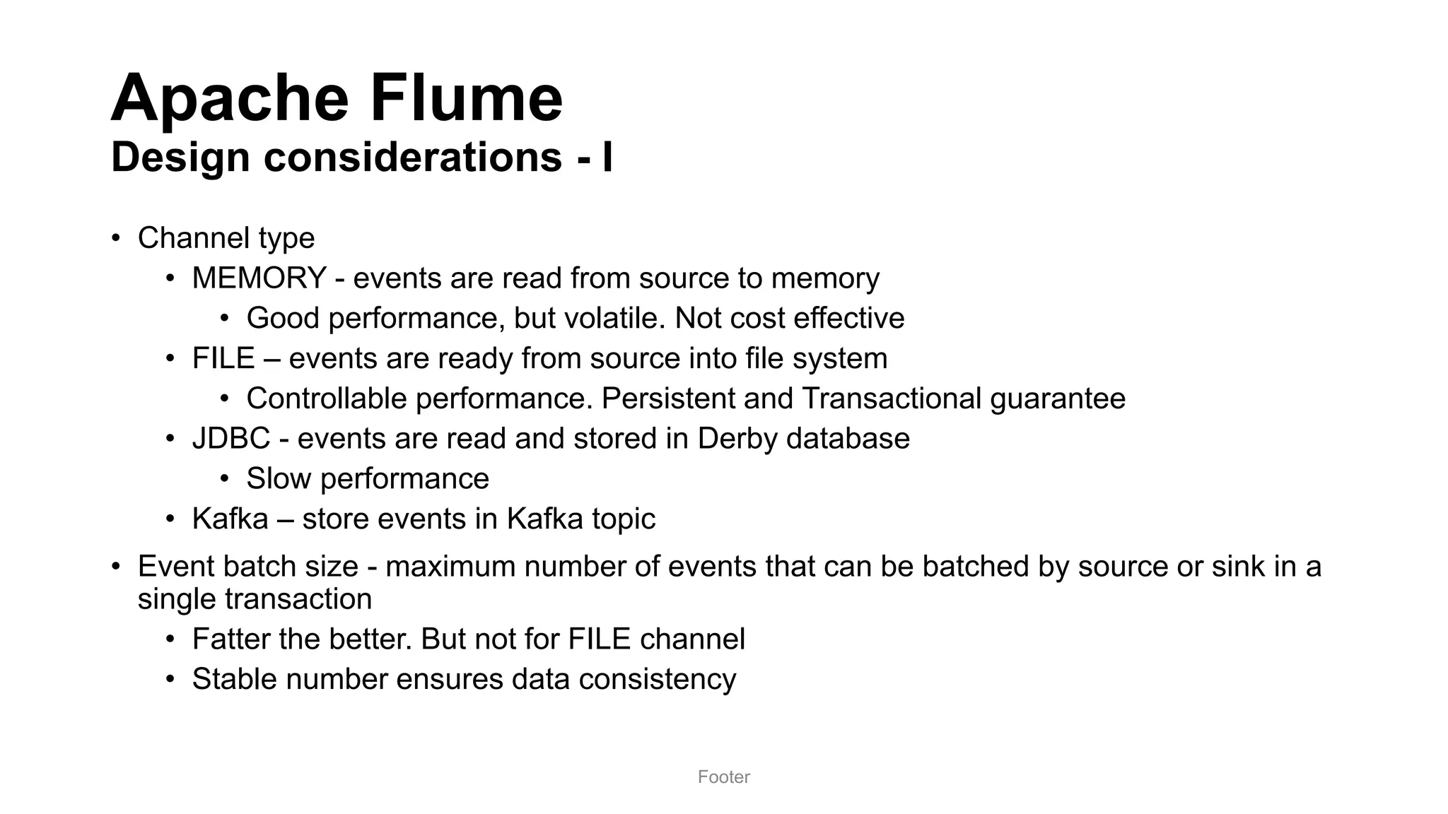 Apache Flume
Design considerations - I
• Channel type
• MEMORY - events are read from source to memory
• Good performance, but volatile. Not cost effective
• FILE – events are ready from source into file system
• Controllable performance. Persistent and Transactional guarantee
• JDBC - events are read and stored in Derby database
• Slow performance
• Kafka – store events in Kafka topic
• Event batch size - maximum number of events that can be batched by source or sink in a
single transaction
• Fatter the better. But not for FILE channel
• Stable number ensures data consistency
Footer
 