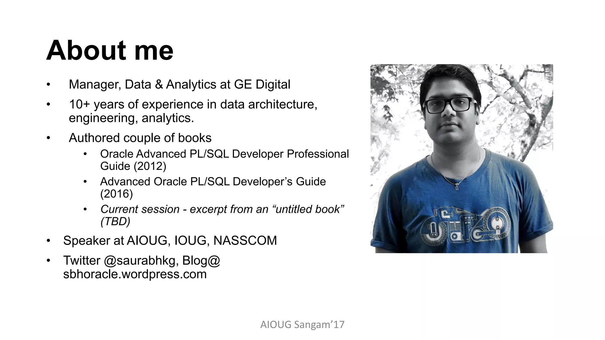 About me
• Manager, Data & Analytics at GE Digital
• 10+ years of experience in data architecture,
engineering, analytics.
• Authored couple of books
• Oracle Advanced PL/SQL Developer Professional
Guide (2012)
• Advanced Oracle PL/SQL Developer’s Guide
(2016)
• Current session - excerpt from an “untitled book”
(TBD)
• Speaker at AIOUG, IOUG, NASSCOM
• Twitter @saurabhkg, Blog@
sbhoracle.wordpress.com
AIOUG Sangam’17
 