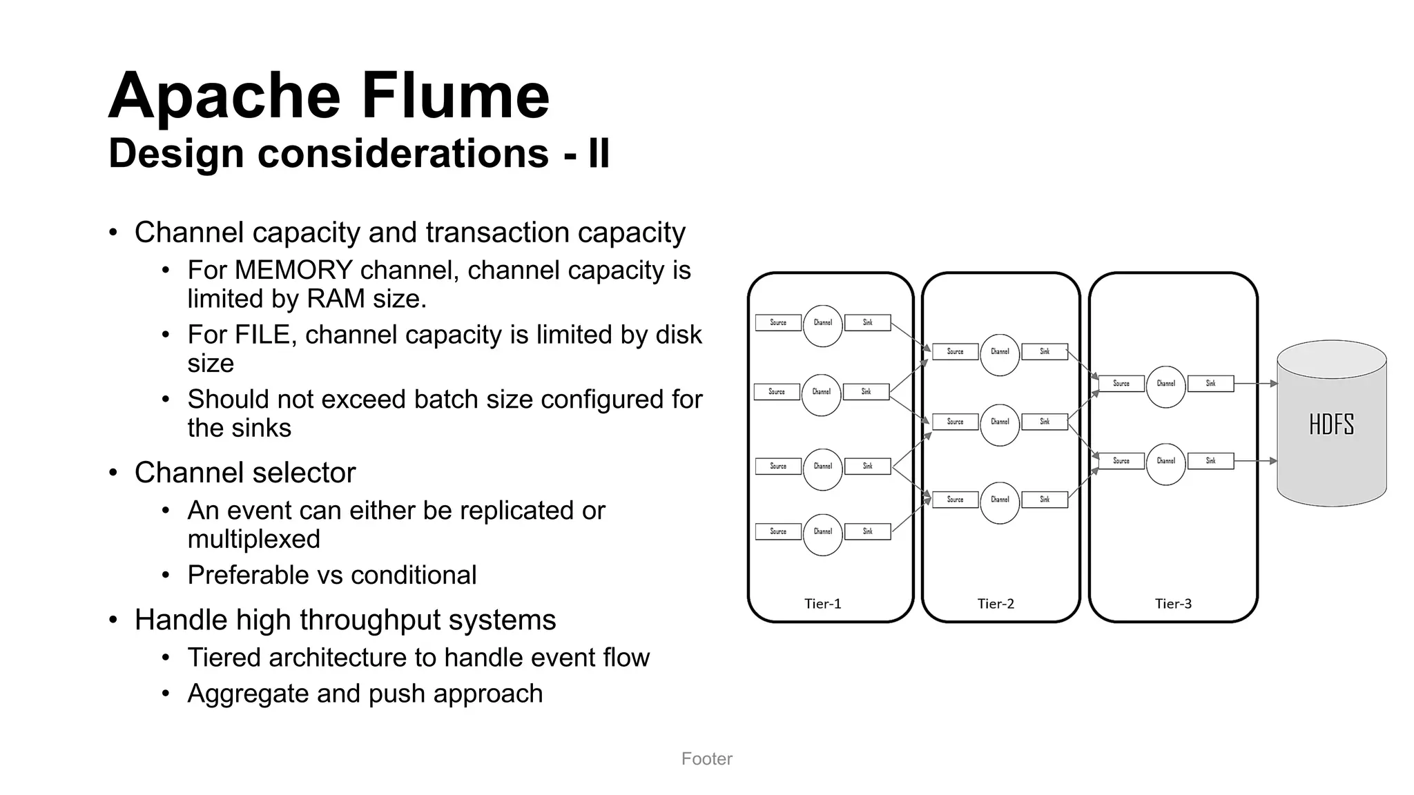 Apache Flume
Design considerations - II
• Channel capacity and transaction capacity
• For MEMORY channel, channel capacity is
limited by RAM size.
• For FILE, channel capacity is limited by disk
size
• Should not exceed batch size configured for
the sinks
• Channel selector
• An event can either be replicated or
multiplexed
• Preferable vs conditional
• Handle high throughput systems
• Tiered architecture to handle event flow
• Aggregate and push approach
Footer
 