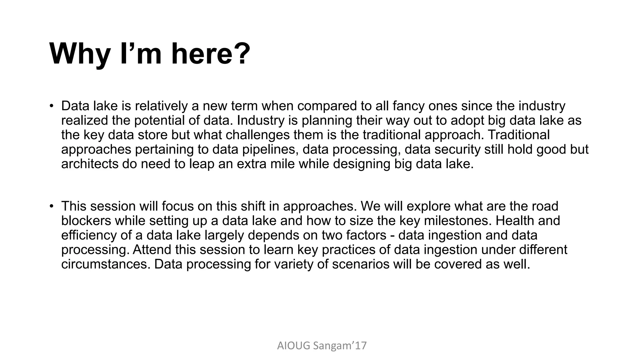Why I’m here?
• Data lake is relatively a new term when compared to all fancy ones since the industry
realized the potential of data. Industry is planning their way out to adopt big data lake as
the key data store but what challenges them is the traditional approach. Traditional
approaches pertaining to data pipelines, data processing, data security still hold good but
architects do need to leap an extra mile while designing big data lake.
• This session will focus on this shift in approaches. We will explore what are the road
blockers while setting up a data lake and how to size the key milestones. Health and
efficiency of a data lake largely depends on two factors - data ingestion and data
processing. Attend this session to learn key practices of data ingestion under different
circumstances. Data processing for variety of scenarios will be covered as well.
AIOUG Sangam’17
 