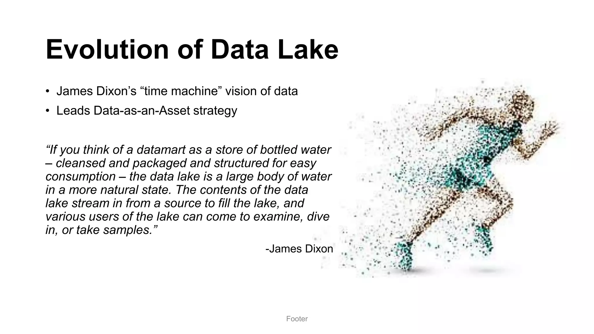 Evolution of Data Lake
• James Dixon’s “time machine” vision of data
• Leads Data-as-an-Asset strategy
“If you think of a datamart as a store of bottled water
– cleansed and packaged and structured for easy
consumption – the data lake is a large body of water
in a more natural state. The contents of the data
lake stream in from a source to fill the lake, and
various users of the lake can come to examine, dive
in, or take samples.”
-James Dixon
Footer
 