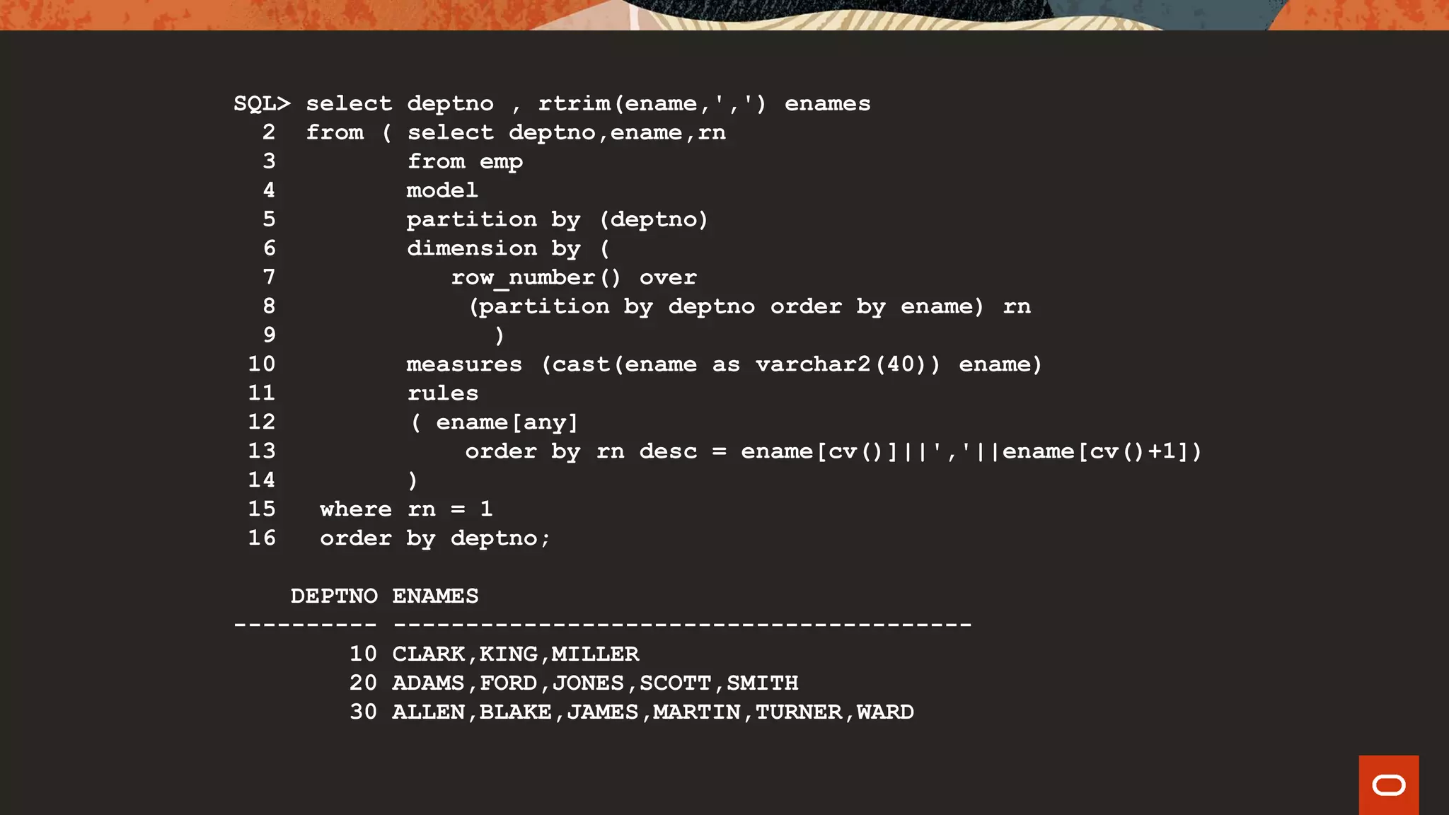 SQL> select deptno , rtrim(ename,',') enames
2 from ( select deptno,ename,rn
3 from emp
4 model
5 partition by (deptno)
6 dimension by (
7 row_number() over
8 (partition by deptno order by ename) rn
9 )
10 measures (cast(ename as varchar2(40)) ename)
11 rules
12 ( ename[any]
13 order by rn desc = ename[cv()]||','||ename[cv()+1])
14 )
15 where rn = 1
16 order by deptno;
DEPTNO ENAMES
---------- ----------------------------------------
10 CLARK,KING,MILLER
20 ADAMS,FORD,JONES,SCOTT,SMITH
30 ALLEN,BLAKE,JAMES,MARTIN,TURNER,WARD
 