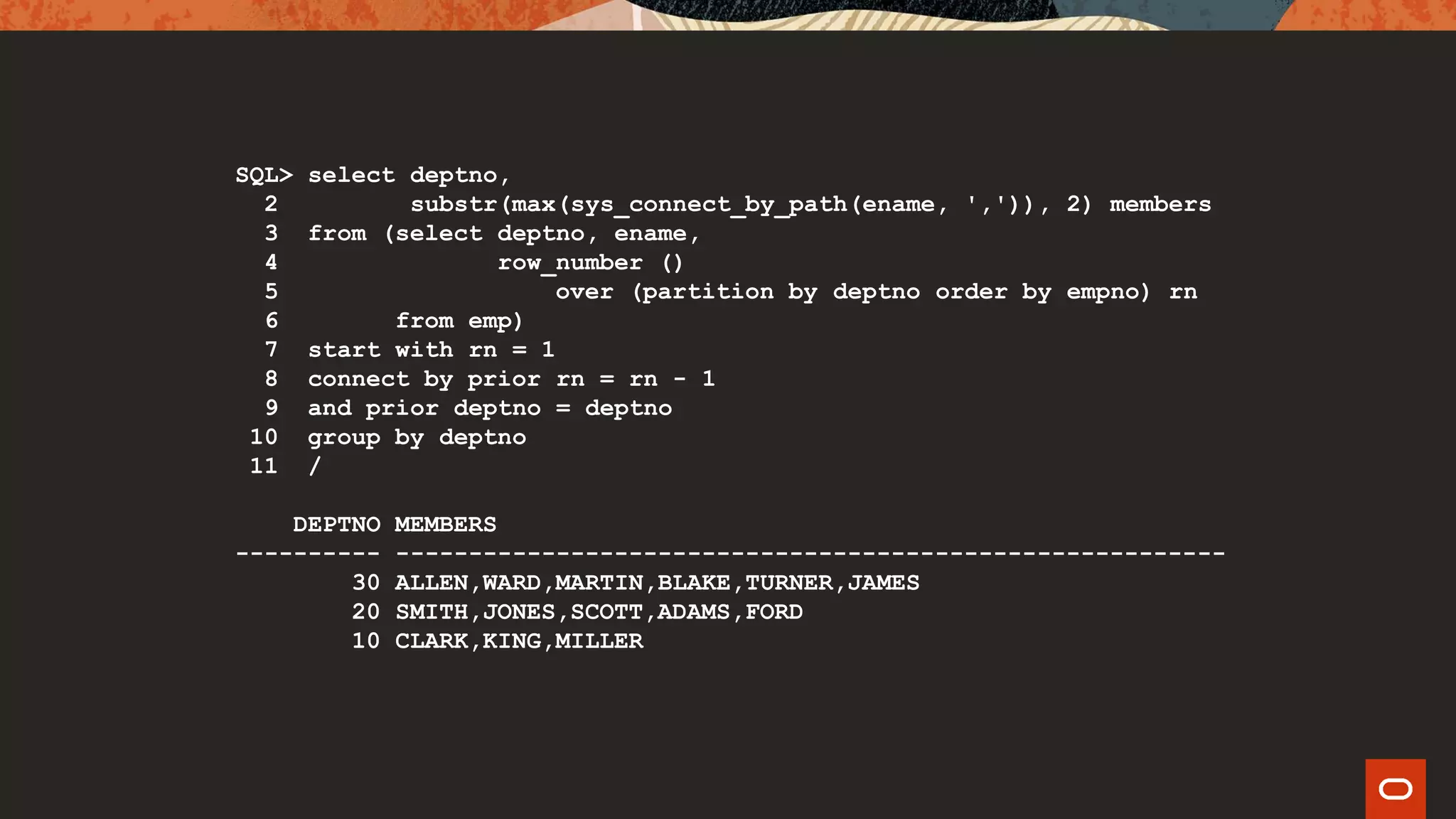 SQL> select deptno,
2 substr(max(sys_connect_by_path(ename, ',')), 2) members
3 from (select deptno, ename,
4 row_number ()
5 over (partition by deptno order by empno) rn
6 from emp)
7 start with rn = 1
8 connect by prior rn = rn - 1
9 and prior deptno = deptno
10 group by deptno
11 /
DEPTNO MEMBERS
---------- ---------------------------------------------------------
30 ALLEN,WARD,MARTIN,BLAKE,TURNER,JAMES
20 SMITH,JONES,SCOTT,ADAMS,FORD
10 CLARK,KING,MILLER
 