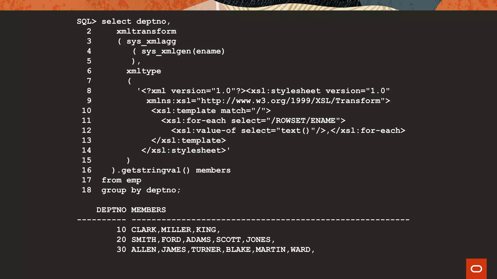 SQL> select deptno,
2 xmltransform
3 ( sys_xmlagg
4 ( sys_xmlgen(ename)
5 ),
6 xmltype
7 (
8 '<?xml version="1.0"?><xsl:stylesheet version="1.0"
9 xmlns:xsl="http://www.w3.org/1999/XSL/Transform">
10 <xsl:template match="/">
11 <xsl:for-each select="/ROWSET/ENAME">
12 <xsl:value-of select="text()"/>,</xsl:for-each>
13 </xsl:template>
14 </xsl:stylesheet>'
15 )
16 ).getstringval() members
17 from emp
18 group by deptno;
DEPTNO MEMBERS
---------- --------------------------------------------------------
10 CLARK,MILLER,KING,
20 SMITH,FORD,ADAMS,SCOTT,JONES,
30 ALLEN,JAMES,TURNER,BLAKE,MARTIN,WARD,
 