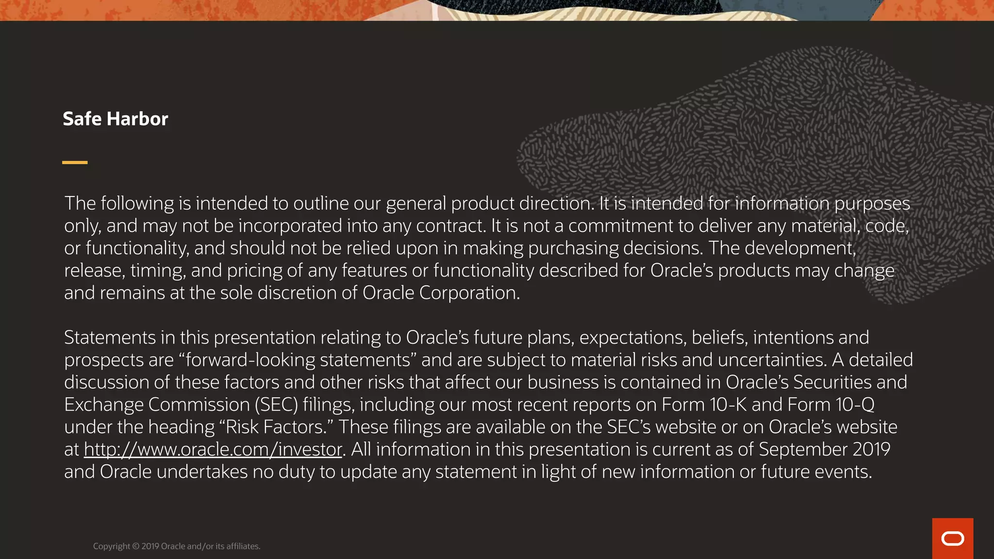 The following is intended to outline our general product direction. It is intended for information purposes
only, and may not be incorporated into any contract. It is not a commitment to deliver any material, code,
or functionality, and should not be relied upon in making purchasing decisions. The development,
release, timing, and pricing of any features or functionality described for Oracle’s products may change
and remains at the sole discretion of Oracle Corporation.
Statements in this presentation relating to Oracle’s future plans, expectations, beliefs, intentions and
prospects are “forward-looking statements” and are subject to material risks and uncertainties. A detailed
discussion of these factors and other risks that affect our business is contained in Oracle’s Securities and
Exchange Commission (SEC) filings, including our most recent reports on Form 10-K and Form 10-Q
under the heading “Risk Factors.” These filings are available on the SEC’s website or on Oracle’s website
at http://www.oracle.com/investor. All information in this presentation is current as of September 2019
and Oracle undertakes no duty to update any statement in light of new information or future events.
Safe Harbor
Copyright © 2019 Oracle and/or its affiliates.
 