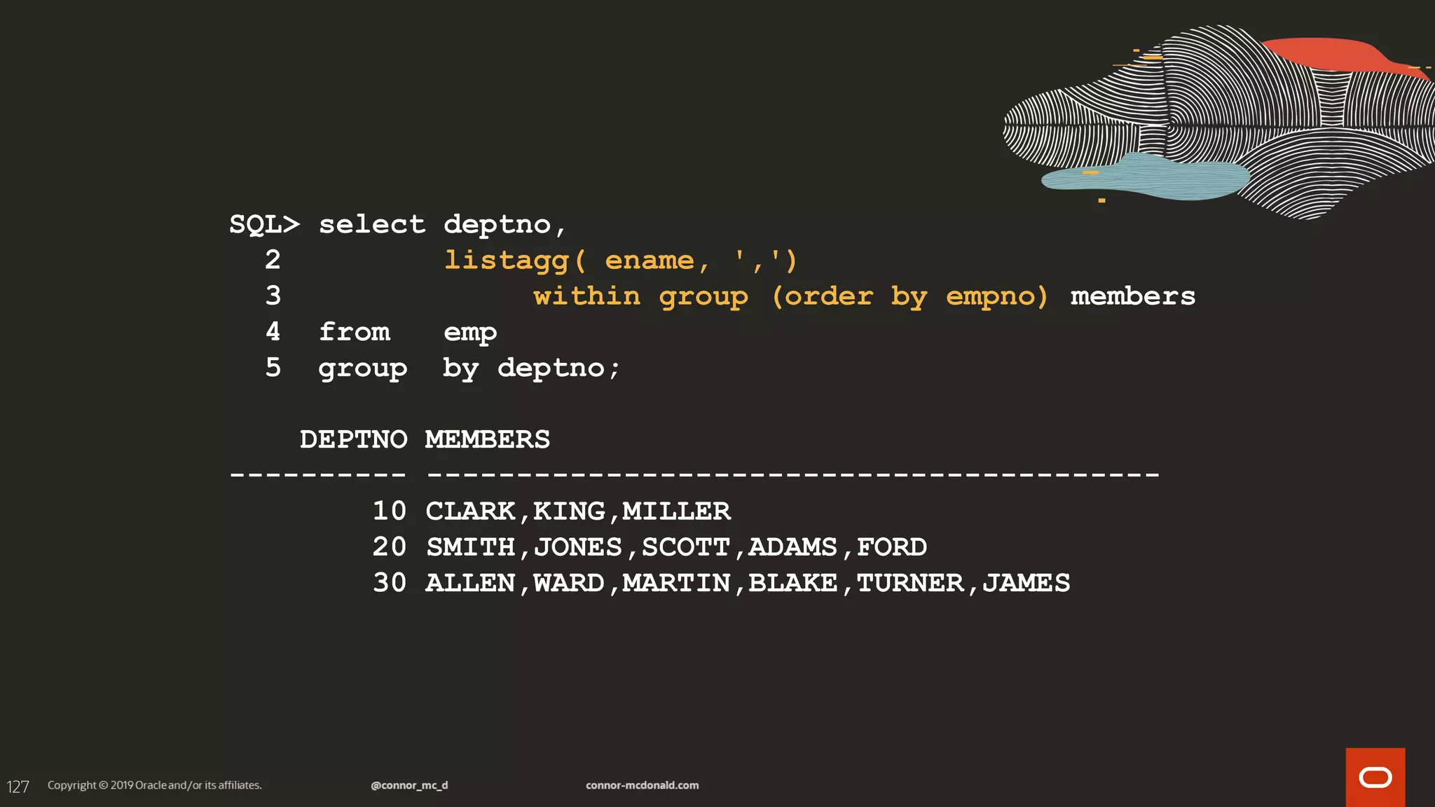 127
SQL> select deptno,
2 listagg( ename, ',')
3 within group (order by empno) members
4 from emp
5 group by deptno;
DEPTNO MEMBERS
---------- -----------------------------------------
10 CLARK,KING,MILLER
20 SMITH,JONES,SCOTT,ADAMS,FORD
30 ALLEN,WARD,MARTIN,BLAKE,TURNER,JAMES
 